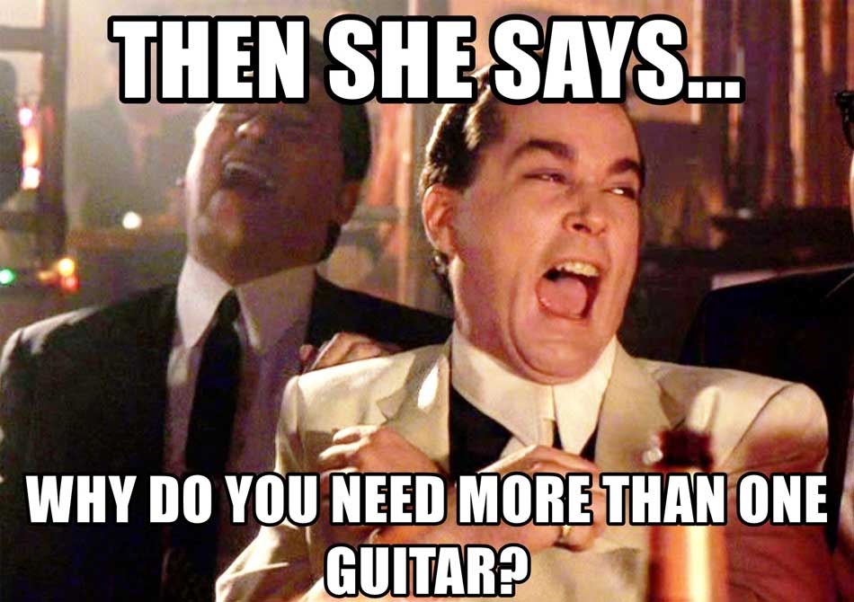 Then she says why do you need more than one guitar?